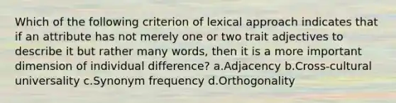 Which of the following criterion of lexical approach indicates that if an attribute has not merely one or two trait adjectives to describe it but rather many words, then it is a more important dimension of individual difference? a.Adjacency b.Cross-cultural universality c.Synonym frequency d.Orthogonality