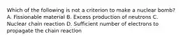 Which of the following is not a criterion to make a nuclear bomb? A. Fissionable material B. Excess production of neutrons C. Nuclear chain reaction D. Sufficient number of electrons to propagate the chain reaction