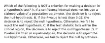 Which of the following is NOT a criterion for making a decision in a hypothesis​ test? A. If a confidence interval does not include a claimed value of a population​ parameter, the decision is to reject the null hypothesis. B. If the​ P-value is less than​ 0.05, the decision is to reject the null hypothesis.​ Otherwise, we fail to reject the null hypothesis. C. If the test statistic falls within the critical​ region, the decision is to reject the null hypothesis. D. If ​P-valueless than or equals≤alphaα​, the decision is to reject the null hypothesis.​ Otherwise, we fail to reject the null hypothesis.