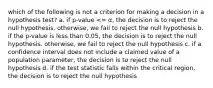 which of the following is not a criterion for making a decision in a hypothesis test? a. if p-value <= α, the decision is to reject the null hypothesis. otherwise, we fail to reject the null hypothesis b. if the p-value is less than 0.05, the decision is to reject the null hypothesis. otherwise, we fail to reject the null hypothesis c. if a confidence interval does not include a claimed value of a population parameter, the decision is to reject the null hypothesis d. if the test statistic falls within the critical region, the decision is to reject the null hypothesis