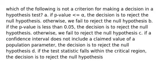 which of the following is not a criterion for making a decision in a hypothesis test? a. if p-value <= α, the decision is to reject the null hypothesis. otherwise, we fail to reject the null hypothesis b. if the p-value is less than 0.05, the decision is to reject the null hypothesis. otherwise, we fail to reject the null hypothesis c. if a confidence interval does not include a claimed value of a population parameter, the decision is to reject the null hypothesis d. if the test statistic falls within the critical region, the decision is to reject the null hypothesis