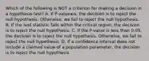 Which of the following is NOT a criterion for making a decision in a hypothesis​ test? A. If ​P-value≤α​, the decision is to reject the null hypothesis.​ Otherwise, we fail to reject the null hypothesis. B. If the test statistic falls within the critical​ region, the decision is to reject the null hypothesis. C. If the​ P-value is less than​ 0.05, the decision is to reject the null hypothesis.​ Otherwise, we fail to reject the null hypothesis. D. If a confidence interval does not include a claimed value of a population​ parameter, the decision is to reject the null hypothesis