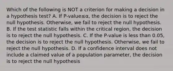 Which of the following is NOT a criterion for making a decision in a hypothesis​ test? A. If ​P-value≤α​, the decision is to reject the null hypothesis.​ Otherwise, we fail to reject the null hypothesis. B. If <a href='https://www.questionai.com/knowledge/kzeQt8hpQB-the-test-statistic' class='anchor-knowledge'>the test statistic</a> falls within the critical​ region, the decision is to reject the null hypothesis. C. If the​ P-value is <a href='https://www.questionai.com/knowledge/k7BtlYpAMX-less-than' class='anchor-knowledge'>less than</a>​ 0.05, the decision is to reject the null hypothesis.​ Otherwise, we fail to reject the null hypothesis. D. If a confidence interval does not include a claimed value of a population​ parameter, the decision is to reject the null hypothesis