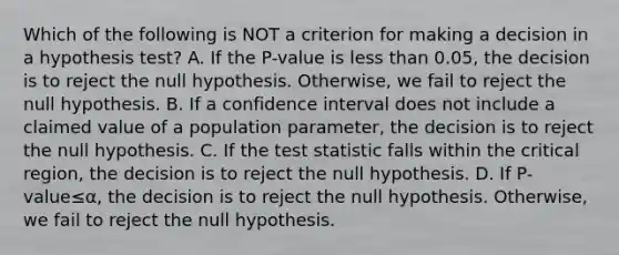 Which of the following is NOT a criterion for making a decision in a hypothesis​ test? A. If the​ P-value is less than​ 0.05, the decision is to reject the null hypothesis.​ Otherwise, we fail to reject the null hypothesis. B. If a confidence interval does not include a claimed value of a population​ parameter, the decision is to reject the null hypothesis. C. If the test statistic falls within the critical​ region, the decision is to reject the null hypothesis. D. If ​P-value≤α​, the decision is to reject the null hypothesis.​ Otherwise, we fail to reject the null hypothesis.