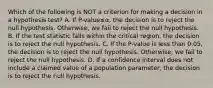 Which of the following is NOT a criterion for making a decision in a hypothesis​ test? A. If ​P-value≤α​, the decision is to reject the null hypothesis.​ Otherwise, we fail to reject the null hypothesis. B. If the test statistic falls within the critical​ region, the decision is to reject the null hypothesis. C. If the​ P-value is less than​ 0.05, the decision is to reject the null hypothesis.​ Otherwise, we fail to reject the null hypothesis. D. If a confidence interval does not include a claimed value of a population​ parameter, the decision is to reject the null hypothesis.