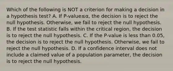 Which of the following is NOT a criterion for making a decision in a hypothesis​ test? A. If ​P-value≤α​, the decision is to reject the null hypothesis.​ Otherwise, we fail to reject the null hypothesis. B. If <a href='https://www.questionai.com/knowledge/kzeQt8hpQB-the-test-statistic' class='anchor-knowledge'>the test statistic</a> falls within the critical​ region, the decision is to reject the null hypothesis. C. If the​ P-value is <a href='https://www.questionai.com/knowledge/k7BtlYpAMX-less-than' class='anchor-knowledge'>less than</a>​ 0.05, the decision is to reject the null hypothesis.​ Otherwise, we fail to reject the null hypothesis. D. If a confidence interval does not include a claimed value of a population​ parameter, the decision is to reject the null hypothesis.