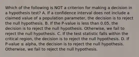 Which of the following is NOT a criterion for making a decision in a hypothesis test? A. If a confidence interval does not include a claimed value of a population parameter, the decision is to reject the null hypothesis. B. If the P-value is less than 0.05, the decision is to reject the null hypothesis. Otherwise, we fail to reject the null hypothesis. C. If the test statistic falls within the critical region, the decision is to reject the null hypothesis. D. If P-value ≤ alpha, the decision is to reject the null hypothesis. Otherwise, we fail to reject the null hypothesis.