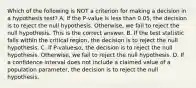 Which of the following is NOT a criterion for making a decision in a hypothesis​ test? A. If the​ P-value is less than​ 0.05, the decision is to reject the null hypothesis.​ Otherwise, we fail to reject the null hypothesis. This is the correct answer. B. If the test statistic falls within the critical​ region, the decision is to reject the null hypothesis. C. If ​P-value≤α​, the decision is to reject the null hypothesis.​ Otherwise, we fail to reject the null hypothesis. D. If a confidence interval does not include a claimed value of a population​ parameter, the decision is to reject the null hypothesis.