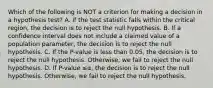 Which of the following is NOT a criterion for making a decision in a hypothesis​ test? A. If the test statistic falls within the critical​ region, the decision is to reject the null hypothesis. B. If a confidence interval does not include a claimed value of a population​ parameter, the decision is to reject the null hypothesis. C. If the​ P-value is less than​ 0.05, the decision is to reject the null hypothesis.​ Otherwise, we fail to reject the null hypothesis. D. If ​P-value ≤α​, the decision is to reject the null hypothesis.​ Otherwise, we fail to reject the null hypothesis.