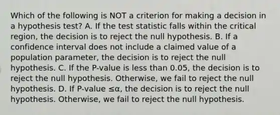 Which of the following is NOT a criterion for making a decision in a hypothesis​ test? A. If <a href='https://www.questionai.com/knowledge/kzeQt8hpQB-the-test-statistic' class='anchor-knowledge'>the test statistic</a> falls within the critical​ region, the decision is to reject the null hypothesis. B. If a confidence interval does not include a claimed value of a population​ parameter, the decision is to reject the null hypothesis. C. If the​ P-value is <a href='https://www.questionai.com/knowledge/k7BtlYpAMX-less-than' class='anchor-knowledge'>less than</a>​ 0.05, the decision is to reject the null hypothesis.​ Otherwise, we fail to reject the null hypothesis. D. If ​P-value ≤α​, the decision is to reject the null hypothesis.​ Otherwise, we fail to reject the null hypothesis.