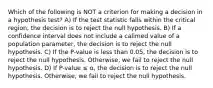 Which of the following is NOT a criterion for making a decision in a hypothesis test? A) If the test statistic falls within the critical region, the decision is to reject the null hypothesis. B) If a confidence interval does not include a calimed value of a population parameter, the decision is to reject the null hypothesis. C) If the P-value is less than 0.05, the decision is to reject the null hypothesis. Otherwise, we fail to reject the null hypothesis. D) If P-value ≤ α, the decision is to reject the null hypothesis. Otherwise, we fail to reject the null hypothesis.