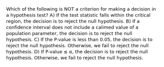 Which of the following is NOT a criterion for making a decision in a hypothesis test? A) If <a href='https://www.questionai.com/knowledge/kzeQt8hpQB-the-test-statistic' class='anchor-knowledge'>the test statistic</a> falls within the critical region, the decision is to reject the null hypothesis. B) If a confidence interval does not include a calimed value of a population parameter, the decision is to reject the null hypothesis. C) If the P-value is <a href='https://www.questionai.com/knowledge/k7BtlYpAMX-less-than' class='anchor-knowledge'>less than</a> 0.05, the decision is to reject the null hypothesis. Otherwise, we fail to reject the null hypothesis. D) If P-value ≤ α, the decision is to reject the null hypothesis. Otherwise, we fail to reject the null hypothesis.