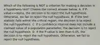 Which of the following is NOT a criterion for making a decision in a hypothesis​ test? Choose the correct answer below. A. If ​P-value<=alpha​, the decision is to reject the null hypothesis.​ Otherwise, we fail to reject the null hypothesis. B. If the test statistic falls within the critical​ region, the decision is to reject the null hypothesis. C. If a confidence interval does not include a claimed value of a population​ parameter, the decision is to reject the null hypothesis. D. If the​ P-value is less than​ 0.05, the decision is to reject the null hypothesis.​ Otherwise, we fail to reject the null hypothesis.