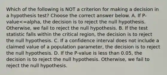 Which of the following is NOT a criterion for making a decision in a hypothesis​ test? Choose the correct answer below. A. If ​P-value<=alpha​, the decision is to reject the null hypothesis.​ Otherwise, we fail to reject the null hypothesis. B. If the test statistic falls within the critical​ region, the decision is to reject the null hypothesis. C. If a confidence interval does not include a claimed value of a population​ parameter, the decision is to reject the null hypothesis. D. If the​ P-value is less than​ 0.05, the decision is to reject the null hypothesis.​ Otherwise, we fail to reject the null hypothesis.