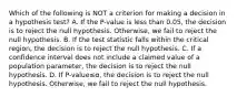 Which of the following is NOT a criterion for making a decision in a hypothesis​ test? A. If the​ P-value is less than​ 0.05, the decision is to reject the null hypothesis.​ Otherwise, we fail to reject the null hypothesis. B. If the test statistic falls within the critical​ region, the decision is to reject the null hypothesis. C. If a confidence interval does not include a claimed value of a population​ parameter, the decision is to reject the null hypothesis. D. If ​P-value≤α​, the decision is to reject the null hypothesis.​ Otherwise, we fail to reject the null hypothesis.