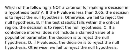 Which of the following is NOT a criterion for making a decision in a hypothesis​ test? A. If the​ P-value is <a href='https://www.questionai.com/knowledge/k7BtlYpAMX-less-than' class='anchor-knowledge'>less than</a>​ 0.05, the decision is to reject the null hypothesis.​ Otherwise, we fail to reject the null hypothesis. B. If <a href='https://www.questionai.com/knowledge/kzeQt8hpQB-the-test-statistic' class='anchor-knowledge'>the test statistic</a> falls within the critical​ region, the decision is to reject the null hypothesis. C. If a confidence interval does not include a claimed value of a population​ parameter, the decision is to reject the null hypothesis. D. If ​P-value≤α​, the decision is to reject the null hypothesis.​ Otherwise, we fail to reject the null hypothesis.