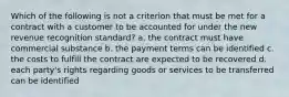 Which of the following is not a criterion that must be met for a contract with a customer to be accounted for under the new revenue recognition standard? a. the contract must have commercial substance b. the payment terms can be identified c. the costs to fulfill the contract are expected to be recovered d. each party's rights regarding goods or services to be transferred can be identified