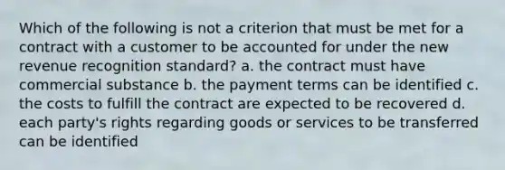 Which of the following is not a criterion that must be met for a contract with a customer to be accounted for under the new revenue recognition standard? a. the contract must have commercial substance b. the payment terms can be identified c. the costs to fulfill the contract are expected to be recovered d. each party's rights regarding goods or services to be transferred can be identified