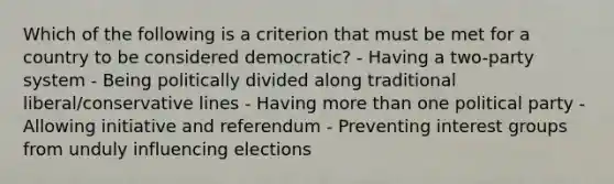 Which of the following is a criterion that must be met for a country to be considered democratic? - Having a two-party system - Being politically divided along traditional liberal/conservative lines - Having more than one political party - Allowing initiative and referendum - Preventing interest groups from unduly influencing elections