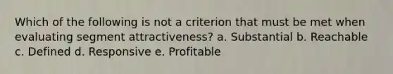 Which of the following is not a criterion that must be met when evaluating segment attractiveness? a. Substantial b. Reachable c. Defined d. Responsive e. Profitable