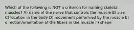 Which of the following is NOT a criterion for naming skeletal muscles? A) name of the nerve that controls the muscle B) size C) location in the body D) movement performed by the muscle E) direction/orientation of the fibers in the muscle F) shape