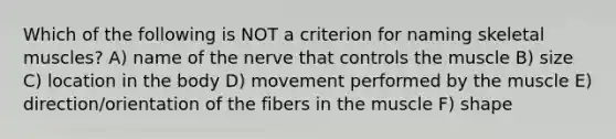 Which of the following is NOT a criterion for naming skeletal muscles? A) name of the nerve that controls the muscle B) size C) location in the body D) movement performed by the muscle E) direction/orientation of the fibers in the muscle F) shape