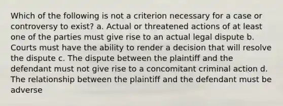 Which of the following is not a criterion necessary for a case or controversy to exist? a. Actual or threatened actions of at least one of the parties must give rise to an actual legal dispute b. Courts must have the ability to render a decision that will resolve the dispute c. The dispute between the plaintiff and the defendant must not give rise to a concomitant criminal action d. The relationship between the plaintiff and the defendant must be adverse