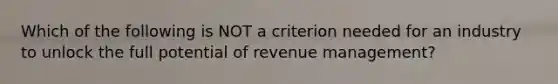 Which of the following is NOT a criterion needed for an industry to unlock the full potential of revenue management?