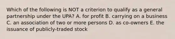 Which of the following is NOT a criterion to qualify as a general partnership under the​ UPA? A. for profit B. carrying on a business C. an association of two or more persons D. as​ co-owners E. the issuance of​ publicly-traded stock