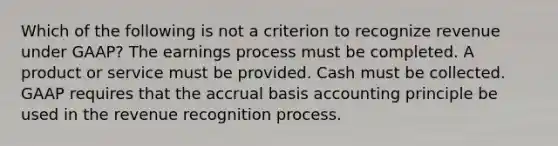 Which of the following is not a criterion to recognize revenue under GAAP? The earnings process must be completed. A product or service must be provided. Cash must be collected. GAAP requires that the accrual basis accounting principle be used in the revenue recognition process.