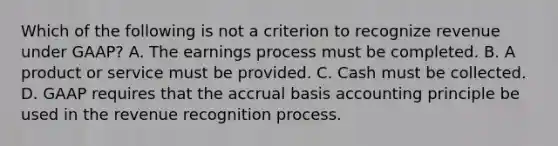 Which of the following is not a criterion to recognize revenue under GAAP? A. The earnings process must be completed. B. A product or service must be provided. C. Cash must be collected. D. GAAP requires that the accrual basis accounting principle be used in the revenue recognition process.