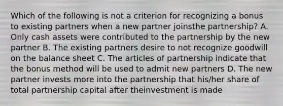 Which of the following is not a criterion for recognizing a bonus to existing partners when a new partner joinsthe partnership? A. Only cash assets were contributed to the partnership by the new partner B. The existing partners desire to not recognize goodwill on the balance sheet C. The articles of partnership indicate that the bonus method will be used to admit new partners D. The new partner invests more into the partnership that his/her share of total partnership capital after theinvestment is made