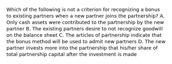 Which of the following is not a criterion for recognizing a bonus to existing partners when a new partner joins the partnership? A. Only cash assets were contributed to the partnership by the new partner B. The existing partners desire to not recognize goodwill on the balance sheet C. The articles of partnership indicate that the bonus method will be used to admit new partners D. The new partner invests more into the partnership that his/her share of total partnership capital after the investment is made