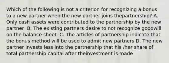 Which of the following is not a criterion for recognizing a bonus to a new partner when the new partner joins thepartnership? A. ﻿Only cash assets were contributed to the partnership by the new partner ﻿ B. The existing partners desire to not recognize goodwill on the balance sheet ﻿ C. The articles of partnership indicate that the bonus method will be used to admit new partners D. ﻿The new partner invests less into the partnership that his /her share of total partnership capital after theinvestment is made