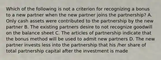 Which of the following is not a criterion for recognizing a bonus to a new partner when the new partner joins the partnership? A. Only cash assets were contributed to the partnership by the new partner B. The existing partners desire to not recognize goodwill on the balance sheet C. The articles of partnership indicate that the bonus method will be used to admit new partners D. The new partner invests less into the partnership that his /her share of total partnership capital after the investment is made