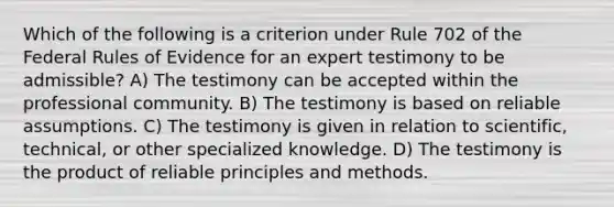 Which of the following is a criterion under Rule 702 of the Federal Rules of Evidence for an expert testimony to be admissible? A) The testimony can be accepted within the professional community. B) The testimony is based on reliable assumptions. C) The testimony is given in relation to scientific, technical, or other specialized knowledge. D) The testimony is the product of reliable principles and methods.