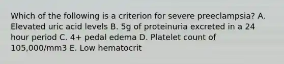 Which of the following is a criterion for severe preeclampsia? A. Elevated uric acid levels B. 5g of proteinuria excreted in a 24 hour period C. 4+ pedal edema D. Platelet count of 105,000/mm3 E. Low hematocrit