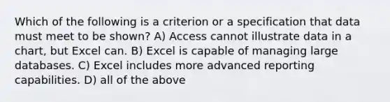 Which of the following is a criterion or a specification that data must meet to be shown? A) Access cannot illustrate data in a chart, but Excel can. B) Excel is capable of managing large databases. C) Excel includes more advanced reporting capabilities. D) all of the above