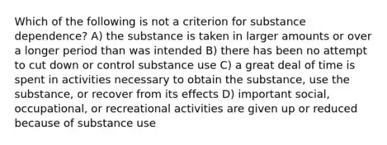 Which of the following is not a criterion for substance dependence? A) the substance is taken in larger amounts or over a longer period than was intended B) there has been no attempt to cut down or control substance use C) a great deal of time is spent in activities necessary to obtain the substance, use the substance, or recover from its effects D) important social, occupational, or recreational activities are given up or reduced because of substance use