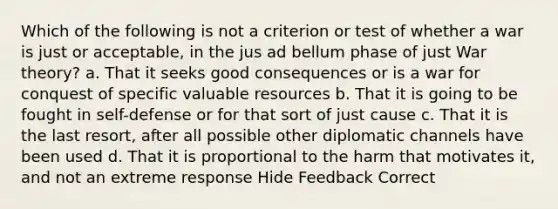 Which of the following is not a criterion or test of whether a war is just or acceptable, in the jus ad bellum phase of just War theory? a. That it seeks good consequences or is a war for conquest of specific valuable resources b. That it is going to be fought in self-defense or for that sort of just cause c. That it is the last resort, after all possible other diplomatic channels have been used d. That it is proportional to the harm that motivates it, and not an extreme response Hide Feedback Correct