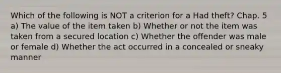 Which of the following is NOT a criterion for a Had theft? Chap. 5 a) The value of the item taken b) Whether or not the item was taken from a secured location c) Whether the offender was male or female d) Whether the act occurred in a concealed or sneaky manner