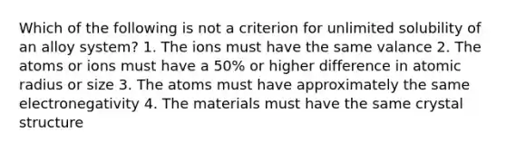 Which of the following is not a criterion for unlimited solubility of an alloy system? 1. The ions must have the same valance 2. The atoms or ions must have a 50% or higher difference in atomic radius or size 3. The atoms must have approximately the same electronegativity 4. The materials must have the same crystal structure