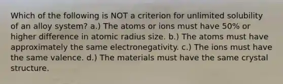 Which of the following is NOT a criterion for unlimited solubility of an alloy system? a.) The atoms or ions must have 50% or higher difference in atomic radius size. b.) The atoms must have approximately the same electronegativity. c.) The ions must have the same valence. d.) The materials must have the same crystal structure.