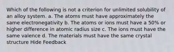 Which of the following is not a criterion for unlimited solubility of an alloy system. a. The atoms must have approximately the same electronegativity b. The atoms or ions must have a 50% or higher difference in atomic radius size c. The ions must have the same valence d. The materials must have the same crystal structure Hide Feedback