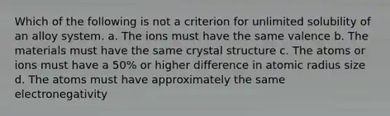 Which of the following is not a criterion for unlimited solubility of an alloy system. a. The ions must have the same valence b. The materials must have the same crystal structure c. The atoms or ions must have a 50% or higher difference in atomic radius size d. The atoms must have approximately the same electronegativity