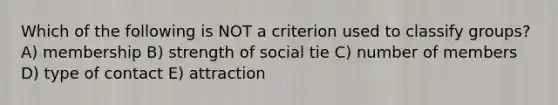 Which of the following is NOT a criterion used to classify groups? A) membership B) strength of social tie C) number of members D) type of contact E) attraction