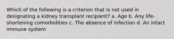 Which of the following is a criterion that is not used in designating a kidney transplant recipient? a. Age b. Any life-shortening comorbidities c. The absence of infection d. An intact immune system