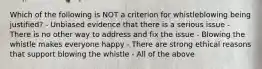 Which of the following is NOT a criterion for whistleblowing being justified? - Unbiased evidence that there is a serious issue - There is no other way to address and fix the issue - Blowing the whistle makes everyone happy - There are strong ethical reasons that support blowing the whistle - All of the above