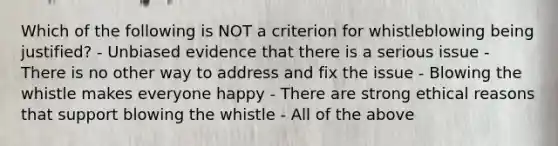 Which of the following is NOT a criterion for whistleblowing being justified? - Unbiased evidence that there is a serious issue - There is no other way to address and fix the issue - Blowing the whistle makes everyone happy - There are strong ethical reasons that support blowing the whistle - All of the above