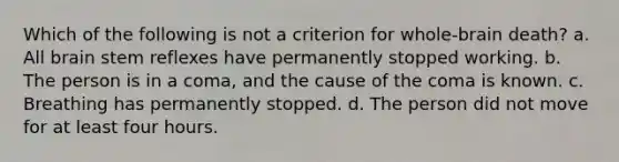 Which of the following is not a criterion for whole-brain death? a. All brain stem reflexes have permanently stopped working. b. The person is in a coma, and the cause of the coma is known. c. Breathing has permanently stopped. d. The person did not move for at least four hours.